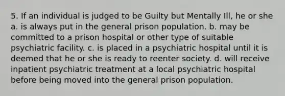 5. If an individual is judged to be Guilty but Mentally Ill, he or she a. is always put in the general prison population. b. may be committed to a prison hospital or other type of suitable psychiatric facility. c. is placed in a psychiatric hospital until it is deemed that he or she is ready to reenter society. d. will receive inpatient psychiatric treatment at a local psychiatric hospital before being moved into the general prison population.