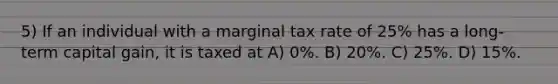 5) If an individual with a marginal tax rate of 25% has a long-term capital gain, it is taxed at A) 0%. B) 20%. C) 25%. D) 15%.