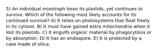 5) An individual mixotroph loses its plastids, yet continues to survive. Which of the following most likely accounts for its continued survival? A) It relies on photosystems that float freely in its cytosol. B) It must have gained extra mitochondria when it lost its plastids. C) It engulfs organic material by phagocytosis or by absorption. D) It has an endospore. E) It is protected by a case made of silica.