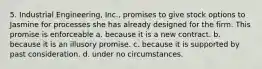 5. Industrial Engineering, Inc., promises to give stock options to Jasmine for processes she has already designed for the firm. This promise is enforceable a. because it is a new contract. b. because it is an illusory promise. c. because it is supported by past consideration. d. under no circumstances.