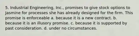 5. Industrial Engineering, Inc., promises to give stock options to Jasmine for processes she has already designed for the firm. This promise is enforceable a. because it is a new contract. b. because it is an illusory promise. c. because it is supported by past consideration. d. under no circumstances.