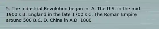 5. The Industrial Revolution began in: A. The U.S. in the mid-1900's B. England in the late 1700's C. The Roman Empire around 500 B.C. D. China in A.D. 1800