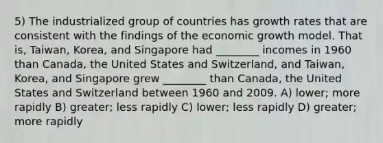 5) The industrialized group of countries has growth rates that are consistent with the findings of the economic growth model. That is, Taiwan, Korea, and Singapore had ________ incomes in 1960 than Canada, the United States and Switzerland, and Taiwan, Korea, and Singapore grew ________ than Canada, the United States and Switzerland between 1960 and 2009. A) lower; more rapidly B) greater; less rapidly C) lower; less rapidly D) greater; more rapidly