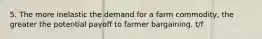 5. The more inelastic the demand for a farm commodity, the greater the potential payoff to farmer bargaining. t/f