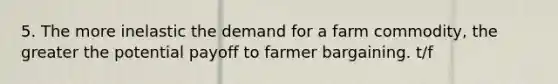 5. The more inelastic the demand for a farm commodity, the greater the potential payoff to farmer bargaining. t/f