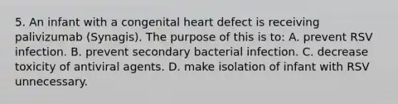 5. An infant with a congenital heart defect is receiving palivizumab (Synagis). The purpose of this is to: A. prevent RSV infection. B. prevent secondary bacterial infection. C. decrease toxicity of antiviral agents. D. make isolation of infant with RSV unnecessary.