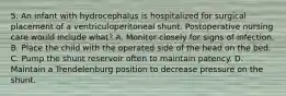 5. An infant with hydrocephalus is hospitalized for surgical placement of a ventriculoperitoneal shunt. Postoperative nursing care would include what? A. Monitor closely for signs of infection. B. Place the child with the operated side of the head on the bed. C. Pump the shunt reservoir often to maintain patency. D. Maintain a Trendelenburg position to decrease pressure on the shunt.