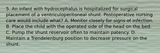 5. An infant with hydrocephalus is hospitalized for surgical placement of a ventriculoperitoneal shunt. Postoperative nursing care would include what? A. Monitor closely for signs of infection. B. Place the child with the operated side of the head on the bed. C. Pump the shunt reservoir often to maintain patency. D. Maintain a Trendelenburg position to decrease pressure on the shunt.