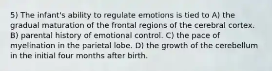 5) The infant's ability to regulate emotions is tied to A) the gradual maturation of the frontal regions of the cerebral cortex. B) parental history of emotional control. C) the pace of myelination in the parietal lobe. D) the growth of the cerebellum in the initial four months after birth.