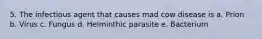 5. The infectious agent that causes mad cow disease is a. Prion b. Virus c. Fungus d. Helminthic parasite e. Bacterium