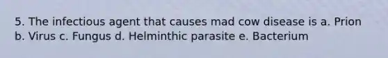 5. The infectious agent that causes mad cow disease is a. Prion b. Virus c. Fungus d. Helminthic parasite e. Bacterium