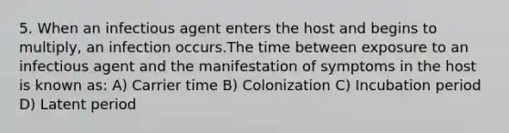 5. When an infectious agent enters the host and begins to multiply, an infection occurs.The time between exposure to an infectious agent and the manifestation of symptoms in the host is known as: A) Carrier time B) Colonization C) Incubation period D) Latent period