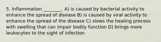 5. Inflammation ________. A) is caused by bacterial activity to enhance the spread of disease B) is caused by viral activity to enhance the spread of the disease C) slows the healing process with swelling that can impair bodily function D) brings more leukocytes to the sight of infection