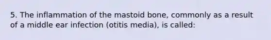 5. The inflammation of the mastoid bone, commonly as a result of a middle ear infection (otitis media), is called: