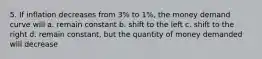 5. If inflation decreases from 3% to 1%, the money demand curve will a. remain constant b. shift to the left c. shift to the right d. remain constant, but the quantity of money demanded will decrease