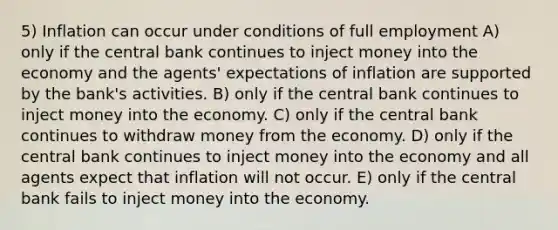 5) Inflation can occur under conditions of full employment A) only if the central bank continues to inject money into the economy and the agents' expectations of inflation are supported by the bank's activities. B) only if the central bank continues to inject money into the economy. C) only if the central bank continues to withdraw money from the economy. D) only if the central bank continues to inject money into the economy and all agents expect that inflation will not occur. E) only if the central bank fails to inject money into the economy.