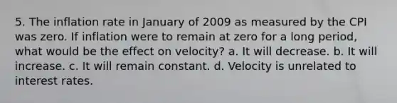 5. The inflation rate in January of 2009 as measured by the CPI was zero. If inflation were to remain at zero for a long period, what would be the effect on velocity? a. It will decrease. b. It will increase. c. It will remain constant. d. Velocity is unrelated to interest rates.