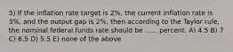 5) If the inflation rate target is 2%, the current inflation rate is 3%, and the output gap is 2%, then according to the Taylor rule, the nominal federal funds rate should be ...... percent. A) 4.5 B) 7 C) 6.5 D) 5.5 E) none of the above