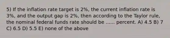 5) If the inflation rate target is 2%, the current inflation rate is 3%, and the output gap is 2%, then according to the Taylor rule, the nominal federal funds rate should be ...... percent. A) 4.5 B) 7 C) 6.5 D) 5.5 E) none of the above