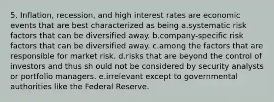 5. Inflation, recession, and high interest rates are economic events that are best characterized as being a.systematic risk factors that can be diversified away. b.company-specific risk factors that can be diversified away. c.among the factors that are responsible for market risk. d.risks that are beyond the control of investors and thus sh ould not be considered by security analysts or portfolio managers. e.irrelevant except to governmental authorities like the Federal Reserve.