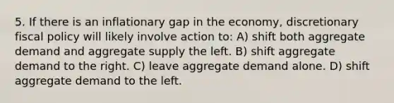 5. If there is an inflationary gap in the economy, discretionary fiscal policy will likely involve action to: A) shift both aggregate demand and aggregate supply the left. B) shift aggregate demand to the right. C) leave aggregate demand alone. D) shift aggregate demand to the left.