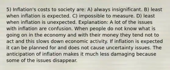 5) Inflation's costs to society are: A) always insignificant. B) least when inflation is expected. C) impossible to measure. D) least when inflation is unexpected. Explanation: A lot of the issues with inflation are confusion. When people do not know what is going on in the economy and with their money they tend not to act and this slows down economic activity. If inflation is expected it can be planned for and does not cause uncertainty issues. The anticipation of inflation makes it much less damaging because some of the issues disappear.