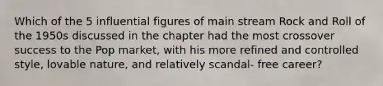 Which of the 5 influential figures of main stream Rock and Roll of the 1950s discussed in the chapter had the most crossover success to the Pop market, with his more refined and controlled style, lovable nature, and relatively scandal- free career?