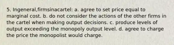 5. Ingeneral,firmsinacartel: a. agree to set price equal to marginal cost. b. do not consider the actions of the other firms in the cartel when making output decisions. c. produce levels of output exceeding the monopoly output level. d. agree to charge the price the monopolist would charge.