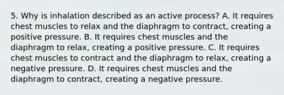 5. Why is inhalation described as an active​ process? A. It requires chest muscles to relax and the diaphragm to​ contract, creating a positive pressure. B. It requires chest muscles and the diaphragm to​ relax, creating a positive pressure. C. It requires chest muscles to contract and the diaphragm to​ relax, creating a negative pressure. D. It requires chest muscles and the diaphragm to​ contract, creating a negative pressure.