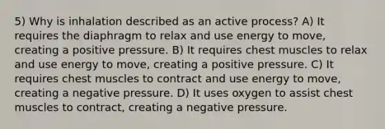 5) Why is inhalation described as an active process? A) It requires the diaphragm to relax and use energy to move, creating a positive pressure. B) It requires chest muscles to relax and use energy to move, creating a positive pressure. C) It requires chest muscles to contract and use energy to move, creating a negative pressure. D) It uses oxygen to assist chest muscles to contract, creating a negative pressure.