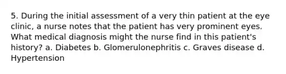 5. During the initial assessment of a very thin patient at the eye clinic, a nurse notes that the patient has very prominent eyes. What medical diagnosis might the nurse find in this patient's history? a. Diabetes b. Glomerulonephritis c. Graves disease d. Hypertension