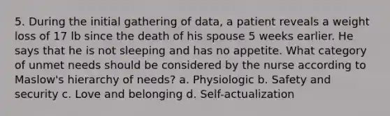 5. During the initial gathering of data, a patient reveals a weight loss of 17 lb since the death of his spouse 5 weeks earlier. He says that he is not sleeping and has no appetite. What category of unmet needs should be considered by the nurse according to Maslow's hierarchy of needs? a. Physiologic b. Safety and security c. Love and belonging d. Self-actualization