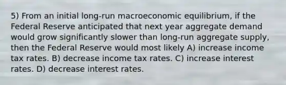 5) From an initial long-run macroeconomic equilibrium, if the Federal Reserve anticipated that next year aggregate demand would grow significantly slower than long-run aggregate supply, then the Federal Reserve would most likely A) increase income tax rates. B) decrease income tax rates. C) increase interest rates. D) decrease interest rates.