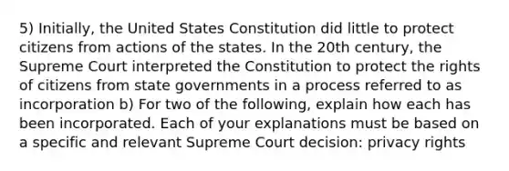 5) Initially, the United States Constitution did little to protect citizens from actions of the states. In the 20th century, the Supreme Court interpreted the Constitution to protect the rights of citizens from state governments in a process referred to as incorporation b) For two of the following, explain how each has been incorporated. Each of your explanations must be based on a specific and relevant Supreme Court decision: privacy rights