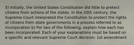 5) Initially, the United States Constitution did little to protect citizens from actions of the states. In the 20th century, the Supreme Court interpreted the Constitution to protect the rights of citizens from state governments in a process referred to as incorporation b) For two of the following, explain how each has been incorporated. Each of your explanations must be based on a specific and relevant Supreme Court decision: 1st amendment