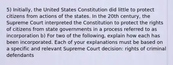 5) Initially, the United States Constitution did little to protect citizens from actions of the states. In the 20th century, the Supreme Court interpreted the Constitution to protect the rights of citizens from state governments in a process referred to as incorporation b) For two of the following, explain how each has been incorporated. Each of your explanations must be based on a specific and relevant Supreme Court decision: rights of criminal defendants