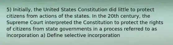 5) Initially, the United States Constitution did little to protect citizens from actions of the states. In the 20th century, the Supreme Court interpreted the Constitution to protect the rights of citizens from state governments in a process referred to as incorporation a) Define selective incorporation