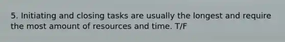 5. Initiating and closing tasks are usually the longest and require the most amount of resources and time. T/F