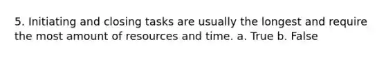 5. Initiating and closing tasks are usually the longest and require the most amount of resources and time. a. True b. False