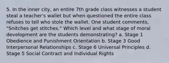 5. In the inner city, an entire 7th grade class witnesses a student steal a teacher's wallet but when questioned the entire class refuses to tell who stole the wallet. One student comments, "Snitches get stitches." Which level and what stage of moral development are the students demonstrating? a. Stage 1 Obedience and Punishment Orientation b. Stage 3 Good Interpersonal Relationships c. Stage 6 Universal Principles d. Stage 5 Social Contract and Individual Rights