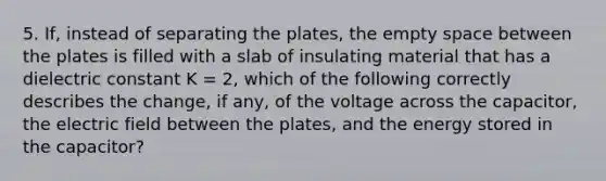 5. If, instead of separating the plates, the empty space between the plates is filled with a slab of insulating material that has a dielectric constant K = 2, which of the following correctly describes the change, if any, of the voltage across the capacitor, the electric field between the plates, and the energy stored in the capacitor?