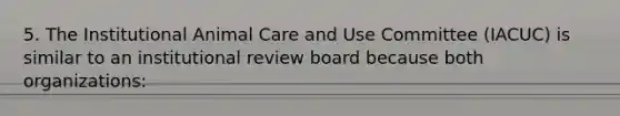 5. The Institutional Animal Care and Use Committee (IACUC) is similar to an institutional review board because both organizations: