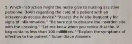 5. Which instruction might the nurse give to nursing assistive personnel (NAP) regarding the care of a patient with an intravenous access device? "Assess the IV site frequently for signs of inflammation." "Be sure not to obscure the insertion site with the dressing." "Let me know when you notice that the IV bag contains less than 100 milliliters." "Explain the symptoms of infection to the patient." SubmitSave Answers