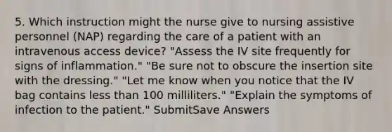 5. Which instruction might the nurse give to nursing assistive personnel (NAP) regarding the care of a patient with an intravenous access device? "Assess the IV site frequently for signs of inflammation." "Be sure not to obscure the insertion site with the dressing." "Let me know when you notice that the IV bag contains less than 100 milliliters." "Explain the symptoms of infection to the patient." SubmitSave Answers