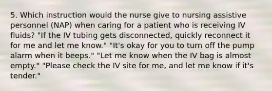 5. Which instruction would the nurse give to nursing assistive personnel (NAP) when caring for a patient who is receiving IV fluids? "If the IV tubing gets disconnected, quickly reconnect it for me and let me know." "It's okay for you to turn off the pump alarm when it beeps." "Let me know when the IV bag is almost empty." "Please check the IV site for me, and let me know if it's tender."