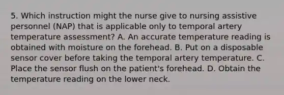 5. Which instruction might the nurse give to nursing assistive personnel (NAP) that is applicable only to temporal artery temperature assessment? A. An accurate temperature reading is obtained with moisture on the forehead. B. Put on a disposable sensor cover before taking the temporal artery temperature. C. Place the sensor flush on the patient's forehead. D. Obtain the temperature reading on the lower neck.