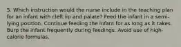 5. Which instruction would the nurse include in the teaching plan for an infant with cleft lip and palate? Feed the infant in a semi-lying position. Continue feeding the infant for as long as it takes. Burp the infant frequently during feedings. Avoid use of high-calorie formulas.