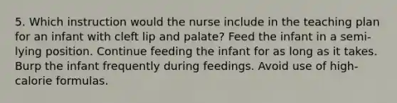 5. Which instruction would the nurse include in the teaching plan for an infant with cleft lip and palate? Feed the infant in a semi-lying position. Continue feeding the infant for as long as it takes. Burp the infant frequently during feedings. Avoid use of high-calorie formulas.