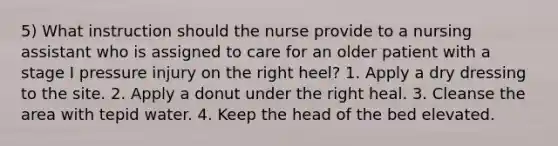 5) What instruction should the nurse provide to a nursing assistant who is assigned to care for an older patient with a stage I pressure injury on the right heel? 1. Apply a dry dressing to the site. 2. Apply a donut under the right heal. 3. Cleanse the area with tepid water. 4. Keep the head of the bed elevated.