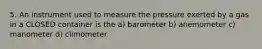 5. An instrument used to measure the pressure exerted by a gas in a CLOSED container is the a) barometer b) anemometer c) manometer d) climometer